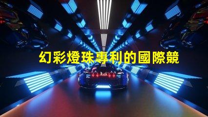 幻彩燈珠專利的國際競爭力分析全球技術(shù)布局及市場前景