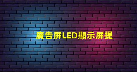 廣告屏LED顯示屏提升品牌曝光率的絕佳選擇