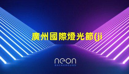 廣州國際燈光節(jié)探索照明藝術(shù)與創(chuàng)新的靈感之旅