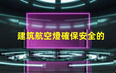 建筑航空燈確保安全的高效照明解決方案,你準備好了嗎