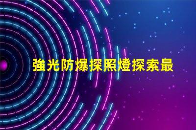 強光防爆探照燈探索最先進的安全照明解決方案