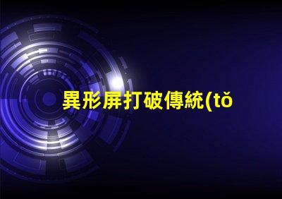 異形屏打破傳統(tǒng),異形屏的市場(chǎng)潛力有多大