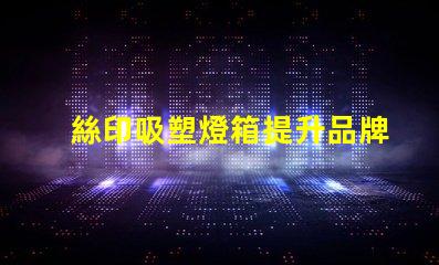 絲印吸塑燈箱提升品牌展示效果的秘密武器