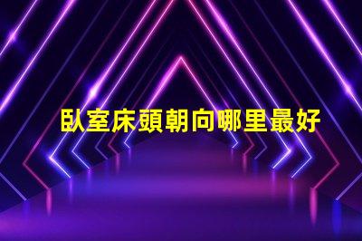 臥室床頭朝向哪里最好最佳床頭朝向的科學解析