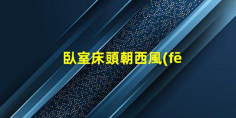 臥室床頭朝西風(fēng)水布局與睡眠質(zhì)量的關(guān)系
