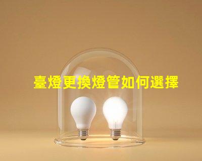 臺燈更換燈管如何選擇合適的燈管提升使用體驗