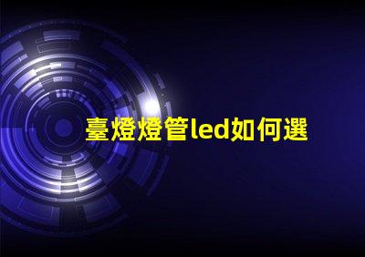 臺燈燈管led如何選擇最佳LED燈管提升照明效果
