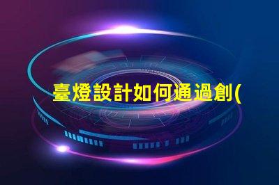 臺燈設計如何通過創(chuàng)新設計提升居家照明體驗