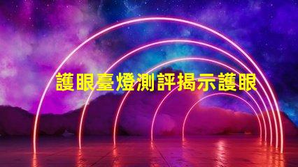 護眼臺燈測評揭示護眼臺燈的真實效果與選擇技巧