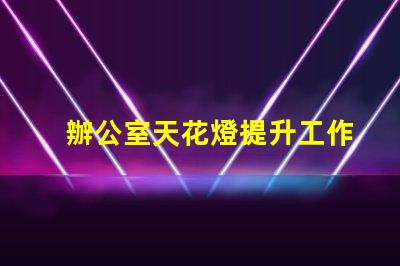 辦公室天花燈提升工作效率的照明解決方案
