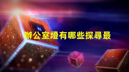 辦公室燈有哪些探尋最佳照明解決方案的秘密